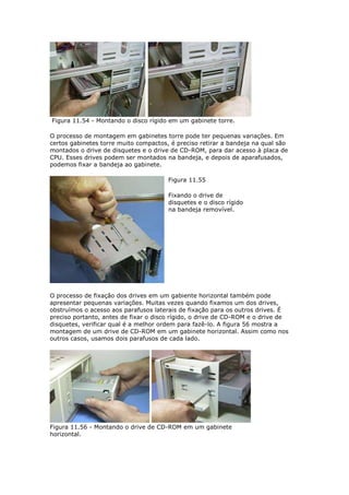 Figura 11.54 - Montando o disco rígido em um gabinete torre.

O processo de montagem em gabinetes torre pode ter pequenas variações. Em
certos gabinetes torre muito compactos, é preciso retirar a bandeja na qual são
montados o drive de disquetes e o drive de CD-ROM, para dar acesso à placa de
CPU. Esses drives podem ser montados na bandeja, e depois de aparafusados,
podemos fixar a bandeja ao gabinete.

                                       Figura 11.55

                                       Fixando o drive de
                                       disquetes e o disco rígido
                                       na bandeja removível.




O processo de fixação dos drives em um gabiente horizontal também pode
apresentar pequenas variações. Muitas vezes quando fixamos um dos drives,
obstruímos o acesso aos parafusos laterais de fixação para os outros drives. É
preciso portanto, antes de fixar o disco rígido, o drive de CD-ROM e o drive de
disquetes, verificar qual é a melhor ordem para fazê-lo. A figura 56 mostra a
montagem de um drive de CD-ROM em um gabinete horizontal. Assim como nos
outros casos, usamos dois parafusos de cada lado.




Figura 11.56 - Montando o drive de CD-ROM em um gabinete
horizontal.
 