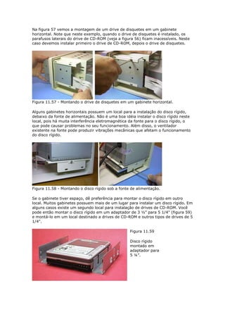 Na figura 57 vemos a montagem de um drive de disquetes em um gabinete
horizontal. Note que neste exemplo, quando o drive de disquetes é instalado, os
parafusos laterais do drive de CD-ROM (veja a figura 56) ficam inacessíveis. Neste
caso devemos instalar primeiro o drive de CD-ROM, depois o drive de disquetes.




Figura 11.57 - Montando o drive de disquetes em um gabinete horizontal.

Alguns gabinetes horizontais possuem um local para a instalação do disco rígido,
debaixo da fonte de alimentação. Não é uma boa idéia instalar o disco rígido neste
local, pois há muita interferência eletromagnética da fonte para o disco rígido, o
que pode causar problemas no seu funcionamento. Além disso, o ventilador
existente na fonte pode produzir vibrações mecânicas que afetam o funcionamento
do disco rígido.




Figura 11.58 - Montando o disco rígido sob a fonte de alimentação.

Se o gabinete tiver espaço, dê preferência para montar o disco rígido em outro
local. Muitos gabinetes possuem mais de um lugar para instalar um disco rígido. Em
alguns casos existe um segundo local para instalação de drives de CD-ROM. Você
pode então montar o disco rígido em um adaptador de 3 ½” para 5 1/4" (figura 59)
e montá-lo em um local destinado a drives de CD-ROM e outros tipos de drives de 5
1/4".

                                                  Figura 11.59

                                                  Disco rígido
                                                  montado em
                                                  adaptador para
                                                  5 ¼”.
 