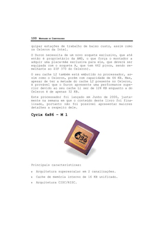 100 MONTAGEM DE COMPUTADORES
quipar estações de trabalho de baixo custo, assim como
os Celeron da Intel.
O Duron necessita de um novo soquete exclusivo, que até
então é proprietário da AMD, o que força o montador a
adquir uma placa-mãe exclusiva para ele, que deverá ser
equipada com o soquete A, que tem 462 pinos, sendo se-
melhante ao ZIF 370 do Celeron).
O seu cache L2 também está embutido no processador, as-
sim como o Celeron, porém com capacidade de 64 KB. Mas,
apesar de ter a metade do cache L2 presente no Celeron,
é provável que o Duron apresente uma performance supe-
rior devido ao seu cache L1 ser de 128 KB enquanto a do
Celeron é de apenas 32 KB.
Este processador foi lançado em Junho de 2000, justa-
mente na semana em que o conteúdo deste livro foi fina-
lizado, portanto não foi possível apresentar maiores
detalhes a respeito dele.
Cyrix 6x86 – M l
Principais características:
ν Arquitetura superescalar em 2 canalizações.
ν Cache de memória interno de 16 KB unificado.
ν Arquitetura CISC/RISC.
 