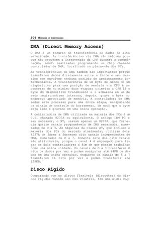 104 MONTAGEM DE COMPUTADORES
DMA (Direct Memory Access)
O DMA é um recurso de transferência de dados de alta
velocidade. As transferências via DMA são velozes por-
que não requerem a intervenção da CPU durante a comuni-
cação, sendo realizadas programando um chip chamado
controlador de DMA, localizado na placa-mãe dos PCs.
As transferências de DMA também são importantes porque
transferem dados diretamente entre a fonte e seu des-
tino sem envolver nenhuma posição de armazenamento in-
termediária. A transferência de um byte de dados de um
dispositivo para uma posição de memória via CPU é um
processo de no mínimo duas etapas: primeiro a CPU lê o
byte do dispositivo transmissor e o armazena em um de
seus registradores internos, depois, grava o byte no
endereço apropriado de memória. A controladora de DMA
reduz este processo para uma única etapa, manipulando
os sinais de controle do barramento, de modo que o byte
seja lido e gravado em uma única operação.
A controladora de DMA utilizada na maioria dos PCs é um
C.I. chamado 8237A ou equivalente. O antigo IBM PC e
seu sucessor, o XT, usavam apenas um 8237A, que forne-
cia quatro canais programáveis de DMA separados, nume-
rados de O a 3. As máquinas da classe AT, que incluem a
maioria dos PCs do mercado atualmente, utilizam dois
8237A de forma a fornecer oito canais independentes de
DMA, numerados de O a 7. Somente sete dos oito canais
são utilizáveis, porque o canal 4 é empregado para li-
gar os dois controladores a fim de que possam trabalhar
como uma única unidade. Os canais de O a 3 transferem 8
bits de dados por vez e podem manipular até 64KB de da-
dos em uma única operação, enquanto os canais de 5 a 7
transferem 16 bits por vez e podem transferir até
128KB.
Disco Rígido
Comparando com os discos flexíveis (disquetes) os dis-
cos rígidos também são não voláteis, têm uma mídia mag-
 
