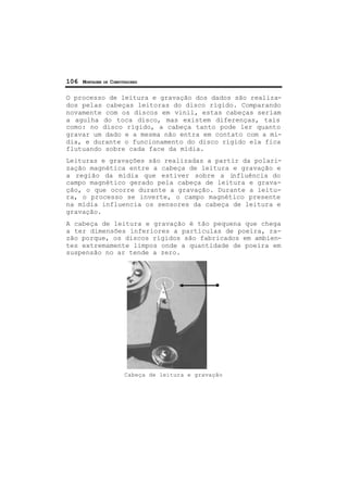106 MONTAGEM DE COMPUTADORES
O processo de leitura e gravação dos dados são realiza-
dos pelas cabeças leitoras do disco rígido. Comparando
novamente com os discos em vinil, estas cabeças seriam
a agulha do toca disco, mas existem diferenças, tais
como: no disco rígido, a cabeça tanto pode ler quanto
gravar um dado e a mesma não entra em contato com a mí-
dia, e durante o funcionamento do disco rígido ela fica
flutuando sobre cada face da mídia.
Leituras e gravações são realizadas a partir da polari-
zação magnética entre a cabeça de leitura e gravação e
a região da mídia que estiver sobre a influência do
campo magnético gerado pela cabeça de leitura e grava-
ção, o que ocorre durante a gravação. Durante a leitu-
ra, o processo se inverte, o campo magnético presente
na mídia influencia os sensores da cabeça de leitura e
gravação.
A cabeça de leitura e gravação é tão pequena que chega
a ter dimensões inferiores a partículas de poeira, ra-
zão porque, os discos rígidos são fabricados em ambien-
tes extremamente limpos onde a quantidade de poeira em
suspensão no ar tende a zero.
Cabeça de leitura e gravação
 