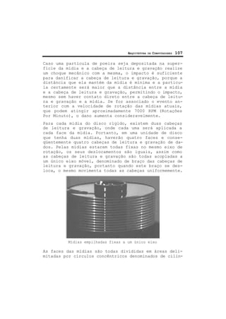 ARQUITETURA DE COMPUTADORES 107
Caso uma partícula de poeira seja depositada na super-
fície da mídia e a cabeça de leitura e gravação realize
um choque mecânico com a mesma, o impacto é suficiente
para danificar a cabeça de leitura e gravação, porque a
distância que ela mantém da mídia é mínima e a partícu-
la certamente será maior que a distância entre a mídia
e a cabeça de leitura e gravação, permitindo o impacto,
mesmo sem haver contato direto entre a cabeça de leitu-
ra e gravação e a mídia. Se for associado o evento an-
terior com a velocidade de rotação das mídias atuais,
que podem atingir aproximadamente 7000 RPM (Rotações
Por Minuto), o dano aumenta consideravelmente.
Para cada mídia do disco rígido, existem duas cabeças
de leitura e gravação, onde cada uma será aplicada a
cada face da mídia. Portanto, em uma unidade de disco
que tenha duas mídias, haverão quatro faces e conse-
qüentemente quatro cabeças de leitura e gravação de da-
dos. Pelas mídias estarem todas fixas no mesmo eixo de
rotação, os seus deslocamentos são iguais, assim como
as cabeças de leitura e gravação são todas acopladas a
um único eixo móvel, denominado de braço das cabeças de
leitura e gravação, portanto quando este braço se des-
loca, o mesmo movimenta todas as cabeças uniformemente.
Mídias empilhadas fixas a um único eixo
As faces das mídias são todas divididas em áreas deli-
mitadas por círculos concêntricos denominados de cilin-
 
