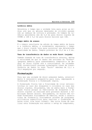 ARQUITETURA DE COMPUTADORES 109
Latência média
Determina o tempo que a unidade leva para girar as mí-
dias até que os setores desejados do cilindro passem
sob as cabeças de leitura e gravação. Os tempos de la-
tência geralmente são de 5,6 ms para discos rígidos de
540MB a 1GB e 4,2 ms para discos maiores que 1GB.
Tempo médio de acesso
É o número resultante da adição do tempo médio de busca
e a latência média, e normalmente representa o tempo
que o disco rígido leva para encontrar uma determinada
quantidade de dados. Tempos próximos de 12,2 ms a 8 ms.
Taxa de transferência de dados no modo Burst (rajada)
Também chamada de taxa de transferência externa, define
a velocidade em que os dados são enviados do “buffer”
(pequena memória para armazenamento temporário de da-
dos) do disco rígido até a controladora. As unidades
EIDE convencionais possuem normalmente taxas de trans-
ferência de dados no modo “burst” máximas de 11,1 a
16,6 megabytes por segundo.
Formatação
Para que uma unidade de disco armazene dados, anterior-
mente é necessário prepará-la para isso, empregando a
formatação física e a formatação lógica.
A formatação física tem a finalidade de criar setores:
trilhas no caso dos disquetes e cilindros no caso dos
discos rígidos. Atualmente, não se adota mais a forma-
tação física porque os fabricantes de disquetes e de
discos rígidos já realizam este processo durante a fa-
bricação destes discos. Antigamente, os discos não vi-
nham formatados fisicamente de fábrica, então o usuário
tinha de formatá-lo fisicamente através de programas
utilitários específicos para realizar a formatação de
baixo nível (low level format). Uma outra forma de rea-
lizar esta formatação era adotar o setup do computador,
 