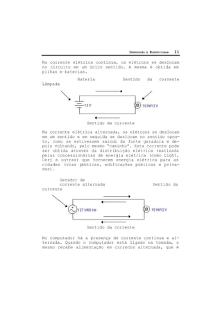 INTRODUÇÃO À ELETRICIDADE 11
Na corrente elétrica contínua, os elétrons se deslocam
no circuito em um único sentido. A mesma é obtida em
pilhas e baterias.
Bateria Sentido da corrente
Lâmpada
Sentido da corrente
Na corrente elétrica alternada, os elétrons se deslocam
em um sentido e em seguida se deslocam no sentido opos-
to, como se estivessem saindo da fonte geradora e de-
pois voltando, pelo mesmo “caminho”. Esta corrente pode
ser obtida através da distribuição elétrica realizada
pelas concessionárias de energia elétrica (como Light,
Cerj e outras) que fornecem energia elétrica para as
cidades (vias públicas, edificações públicas e priva-
das).
Gerador de
corrente alternada Sentido da
corrente
Sentido da corrente
No computador há a presença de corrente contínua e al-
ternada. Quando o computador está ligado na tomada, o
mesmo recebe alimentação em corrente alternada, que é
 