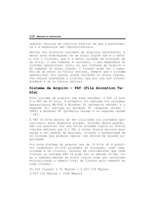 112 MONTAGEM DE COMPUTADORES
segundo realiza um controle efetivo em que a performan-
ce e a segurança são imprescindíveis.
Devido aos diversos sistemas de arquivos existentes, a
menor área endereçável de um disco rígido não é o setor
e sim o cluster, que é a menor unidade de alocação de
um disco. O seu tamanho é variável, o que dependerá do
sistema operacional junto ao seu sistema de arquivo e
do tamanho do disco rígido. O cluster pode ter o tama-
nho de um setor ou vários setores. Sempre que o sistema
operacional for gravar algum conteúdo no disco rígido,
ele estará acessando o cluster, que por sua vez corres-
ponderá a um ou vários setores.
Sistema de Arquivo – FAT (File Alocation Ta-
ble)
Este sistema de arquivo tem duas versões: a FAT 16 bits
e a FAT de 32 bits. A primeira foi adotada nos sistemas
operacionais MS-DOS e Windows 95 (primeira versão) e a
segunda foi adotada no Windows 95 (segunda versão –
OSR2) e Windows 98 (primeira versão e na segunda versão
– SE).
A FAT 16 bits deixou de ser utilizada nos sistemas ope-
racionais mais modernos porque, através deste padrão,
não era possível ter uma única unidade lógica no discos
rígidos maiores que 2.1 GB, e estes discos maiores pas-
saram a ser padrão de mercado, criando a necessidade de
um sistema que pudesse operar com discos de grande ca-
pacidade.
Por este sistema de arquivo ser de 16 bits só é possí-
vel endereçar 65.536 unidades de alocação, onde cada
unidade é um cluster, levando em consideração que cada
cluster no sistema FAT 16 pode ter no máximo 32 KB, lo-
go o tamanho máximo do disco rígido pode ser calculado
multiplicando o número total de cluster pelo tamanho de
cada cluster.
65.536 cluster x 32 Kbytes = 2.097.152 Kbytes
2.097.152 Kbytes = 2048 Mbytes
 