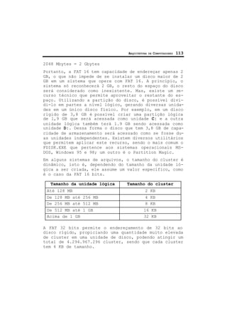 ARQUITETURA DE COMPUTADORES 113
2048 Mbytes = 2 Gbytes
Portanto, a FAT 16 tem capacidade de endereçar apenas 2
GB, o que não impede de se instalar um disco maior de 2
GB em um sistema que opere com FAT 16. A princípio, o
sistema só reconhecerá 2 GB, o resto do espaço do disco
será considerado como inexistente. Mas, existe um re-
curso técnico que permite aproveitar o restante do es-
paço. Utilizando a partição do disco, é possível divi-
di-lo em partes a nível lógico, gerando diversas unida-
des em um único disco físico. Por exemplo, em um disco
rígido de 3,8 GB é possível criar uma partição lógica
de 1,9 GB que será acessada como unidade C: e a outra
unidade lógica também terá 1.9 GB sendo acessada como
unidade D:. Dessa forma o disco que tem 3,8 GB de capa-
cidade de armazenamento será acessado como se fosse du-
as unidades independentes. Existem diversos utilitários
que permitem aplicar este recurso, sendo o mais comum o
FDISK.EXE que pertence aos sistemas operacionais MS-
DOS, Windows 95 e 98; um outro é o Partition Magic.
Em alguns sistemas de arquivos, o tamanho do cluster é
dinâmico, isto é, dependendo do tamanho da unidade ló-
gica a ser criada, ele assume um valor específico, como
é o caso da FAT 16 bits.
Tamanho da unidade lógica Tamanho do cluster
Até 128 MB 2 KB
De 128 MB até 256 MB 4 KB
De 256 MB até 512 MB 8 KB
De 512 MB até 1 GB 16 KB
Acima de 1 GB 32 KB
A FAT 32 bits permite o endereçamento de 32 bits ao
disco rígido, propiciando uma quantidade muito elevada
de cluster em uma unidade de disco, podendo atingir um
total de 4.294.967.296 cluster, sendo que cada cluster
tem 4 KB de tamanho.
 