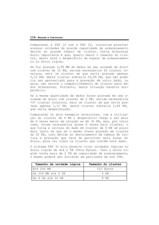 114 MONTAGEM DE COMPUTADORES
Comparando a FAT 16 com a FAT 32, tornou-se possível
acessar unidades de grande capacidade de armazenamento
devido ao grande número de cluster. Outra diferença
muito importante é que, quanto menor o tamanho do clus-
ter, menor será o desperdício de espaço de armazenamen-
to no disco rígido.
Se for gravado 2,88 MB de dados em uma unidade de disco
com cluster de 32 KB, seriam necessários 92 cluster in-
teiros, mais um cluster em que seria gravado apenas
5,12 KB; deste cluster sobraria 26,88 KB, que não pode-
ria ser aproveitado para a gravação de outro dado, ou
seja, não existe o compartilhamento de cluster para da-
dos diferentes. Portanto, nesta situação haveria dis-
perdício.
Se a mesma quantidade de dados fosse gravada em uma u-
nidade de disco com cluster de 4 KB, seriam necessários
737 cluster inteiros, mais um cluster em que seria gra-
vado apenas 1,12 KB, deste cluster sobraria 2,88 KB,
que seria desperdiçado.
Comparando os dois exemplos anteriores, com a utiliza-
ção do cluster de 4 KB o desperdício chega a ser mais
de 9 vezes menor em relação ao de 32 KB, mas, por outro
lado, foram necessários quase 8 vezes mais cluster, o
que torna a leitura do dado em cluster de 4 KB um pouco
mais lento do que se o mesmo fosse gravado em cluster
de 32 KB, isso devido ao deslocamento da cabeça de lei-
tura e gravação que terá de percorrer mais áreas do
disco, para ler todos os cluster que contêm este dado.
O sistema FAT 32 bits permite criar unidades lógicas no
disco rígido de até 2 TB (Tera Bytes). Caso o disco rí-
gido tenha mais de 2 TB de capacidade de armazenamento,
o mesmo poderá ser dividido em partições de até 2TB.
Tamanho da unidade lógica Tamanho do cluster
Até 256 MB 512 Bytes
De 256 MB até 8 GB 4 KB
De 8 GB até 16 GB 8 KB
 