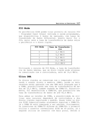 ARQUITETURA DE COMPUTADORES 117
PIO Mode
Os periféricos EIDE podem tirar proveito do recurso PIO
– Programed Input Output (entrada e saída programada),
que disponibiliza 4 modos de operação, com taxas de
transmissão de dados diferentes. Quanto maior for o
PIO, maior será a taxa de transferência de dados entre
o periférico e o disco rígido.
PIO Mode Taxa de Transferên-
cia
0 3,3 MB/S
1 5,2 MB/S
2 8,3 MB/S
3 11,1 MB/S
4 16,6 MB/S
Utilizando o recurso de PIO Mode, a taxa de transferên-
cia de dados máxima, que um disco rígido pode alcançar
na comunicação com a controladora, será de 16,6 MB/s.
Ultra DMA
Os discos rígidos se comunicam com o computador utili-
zando o acesso direto à memória (DMA), porém os mais
recentes estão operando com uma DMA mais avançada que é
a UDMA, possibilitando uma taxa de transferência de da-
dos de 33,3 MB/s, também chamada de UDMA/33. Posterior-
mente, foi desenvolvida a UDMA/66, que possibilita uma
taxa de transferência de dados de até 66,6 MB/s.
Para ambas as versões de UDMA, a possibilidade de uti-
lizar seus recursos dependerá da controladora e dos
discos rígidos suportarem o padrão. Quase todos os dis-
cos EIDE comercializados atualmente suportam o UDMA/33,
já o UDMA 66 está começando a ser adotado. Fisicamente,
os conectores do UDMA/33 diferem do UDMA/66: o primeiro
utiliza o conector convencional EIDE de 40 pinos, já o
segundo utiliza um conector com mais pinos. Devido à
 
