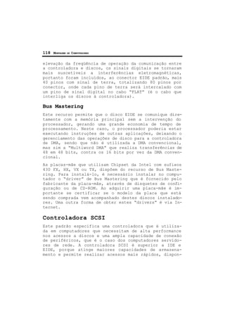 118 MONTAGEM DE COMPUTADORES
elevação da freqüência de operação da comunicação entre
a controladora e discos, os sinais digitais se tornaram
mais suscetíveis a interferências eletromagnéticas,
portanto foram incluídos, ao conector EIDE padrão, mais
40 pinos com sinal de terra, totalizando 80 pinos por
conector, onde cada pino de terra será intercalado com
um pino de sinal digital no cabo “FLAT” (é o cabo que
interliga os discos à controladora).
Bus Mastering
Este recurso permite que o disco EIDE se comunique dire-
tamente com a memória principal sem a intervenção do
processador, gerando uma grande economia de tempo de
processamento. Neste caso, o processador poderia estar
executando instruções de outras aplicações, deixando o
gerenciamento das operações de disco para a controladora
de DMA, sendo que não é utilizada a DMA convencional,
mas sim a “Multiword DMA” que realiza transferências de
48 em 48 bits, contra os 16 bits por vez da DMA conven-
cional.
As placas-mãe que utilizam Chipset da Intel com sufixos
430 FX, HX, VX ou TX, dispõem do recurso de Bus Maste-
ring. Para instalá-lo, é necessário instalar no compu-
tador o “driver” de Bus Mastering que é fornecido pelo
fabricante da placa-mãe, através de disquetes de confi-
guração ou de CD-ROM. Ao adquirir uma placa-mãe é im-
portante se certificar se o modelo da placa que está
sendo comprada vem acompanhado destes discos instalado-
res. Uma outra forma de obter estes “drivers” é via In-
ternet.
Controladora SCSI
Este padrão especifica uma controladora que é utiliza-
da em computadores que necessitam de alta performance
nos acessos a discos e uma ampla capacidade de conexão
de periféricos, que é o caso dos computadores servido-
res de rede. A controladora SCSI é superior a IDE e
EIDE, porque atinge maiores capacidades de armazena-
mento e permite realizar acessos mais rápidos, dispon-
 