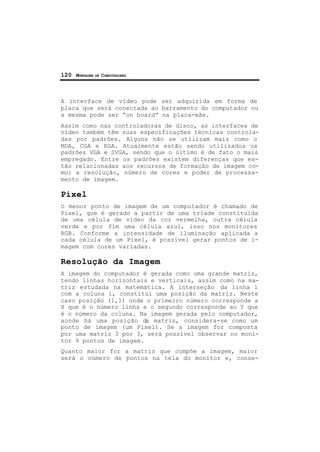 120 MONTAGEM DE COMPUTADORES
A interface de vídeo pode ser adquirida em forma de
placa que será conectada ao barramento do computador ou
a mesma pode ser “on board” na placa-mãe.
Assim como nas controladoras de disco, as interfaces de
vídeo também têm suas especificações técnicas controla-
das por padrões. Alguns não se utilizam mais como o
MDA, CGA e EGA. Atualmente estão sendo utilizados os
padrões VGA e SVGA, sendo que o último é de fato o mais
empregado. Entre os padrões existem diferenças que es-
tão relacionadas aos recursos de formação de imagem co-
mo: a resolução, número de cores e poder de processa-
mento de imagem.
Pixel
O menor ponto de imagem de um computador é chamado de
Pixel, que é gerado a partir de uma tríade constituída
de uma célula de vídeo da cor vermelha, outra célula
verde e por fim uma célula azul, isso nos monitores
RGB. Conforme a intensidade de iluminação aplicada a
cada célula de um Pixel, é possível gerar pontos de i-
magem com cores variadas.
Resolução da Imagem
A imagem do computador é gerada como uma grande matriz,
tendo linhas horizontais e verticais, assim como na ma-
triz estudada na matemática. A interseção da linha 1
com a coluna 1, constitui uma posição da matriz. Neste
caso posição (1,1) onde o primeiro número corresponde a
X que é o número linha e o segundo corresponde ao Y que
é o número da coluna. Na imagem gerada pelo computador,
aonde há uma posição da matriz, considera-se como um
ponto de imagem (um Pixel). Se a imagem for composta
por uma matriz 3 por 3, será possível observar no moni-
tor 9 pontos de imagem.
Quanto maior for a matriz que compõe a imagem, maior
será o número de pontos na tela do monitor e, conse-
 