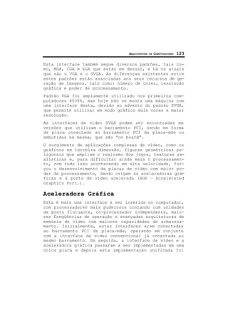 ARQUITETURA DE COMPUTADORES 123
Esta interface também segue diversos padrões, tais co-
mo, MDA, CGA e EGA que estão em desuso, e há os atuais
que são o VGA e o SVGA. As diferenças existentes entre
estes padrões estão associadas aos seus recursos de ge-
ração de imagens, tais como: número de cores, resolução
gráfica e poder de processamento.
Padrão VGA foi amplamente utilizado nos primeiros com-
putadores 80386, mas hoje não se monta uma máquina com
uma interface desta, devido ao advento do padrão SVGA,
que permite utilizar em modo gráfico mais cores e maior
resolução.
As interfaces de vídeo SVGA podem ser encontradas em
versões que utilizam o barramento PCI, sendo em forma
de placa conectada ao barramento PCI da placa-mãe ou
embutidas na mesma, que são “on board”.
O surgimento de aplicações complexas de vídeo, como os
gráficos em terceira dimensão, figuras geométricas po-
ligonais que ampliam o realismo dos jogos, texturas re-
alísticas e, para dificultar ainda mais o processamen-
to, com tudo isso acontecendo em alta velocidade, for-
çou o desenvolvimento de placas de vídeo com maior po-
der de processamento, dando origem às aceleradoras grá-
ficas e à porta de vídeo acelerada (AGP – Accelerated
Graphics Port.).
Aceleradora Gráfica
Esta é mais uma interface a ser inserida no computador,
com processadores mais poderosos contando com unidades
de ponto flutuante, co-processador independente, maio-
res freqüências de operação e avançadas arquiteturas de
memória de vídeo com maiores capacidades de armazena-
mento. Inicialmente, estas interfaces eram conectadas
ao barramento PCI da placa-mãe, operando em conjunto
com a interface de vídeo convencional já conectada ao
mesmo barramento. Em seguida, a interface de vídeo e a
aceleradora gráfica passaram a ser implementadas em uma
única placa e depois esta implementação unificada foi
 