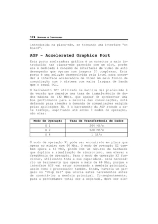 124 MONTAGEM DE COMPUTADORES
introduzida na placa-mãe, se tornando uma interface “on
board”.
AGP – Accelerated Graphics Port
Esta porta aceleradora gráfica é um conector a mais in-
troduzido nas placas-mãe parecido com um slot, porém
ele é dedicado à conexão de interfaces de vídeo de alto
desempenho que operam com imagens 3D complexas. Esta
porta é uma solução desenvolvida pela Intel para conce-
der à interface aceleradora de vídeo um meio físico de
comunicação com o sistema com maior largura de banda
que o atual PCI.
O barramento PCI utilizado na maioria das placas-mãe é
da versão que permite uma taxa de transferência de da-
dos máxima de 132 MB/s, que apesar de apresentar uma
boa performance para a maioria das comunicações, está
defasado para atender à demanda de comunicações exigida
pelas aplicações 3D. E o barramento da AGP atende a es-
te tráfego, suportando até então 3 modos de operação,
são eles:
Modo de Operação Taxa de Transferência de Dados
X 1 264 MB/s
X 2 528 MB/s
X 4 1 GB/s
O modo de operação X1 pode ser encontrado em placa que
opera no mínimo com 66 Mhz. O modo de operação X2 tam-
bém opera a 66 Mhz, porém com um recurso de hardware
que duplica a sinalização de sincronismo, sem elevar a
freqüência de operação. Para o modo de operação X2 fun-
cionar, utilizando toda a sua capacidade, será necessá-
rio um barramento que opere a mais de 66 Mhz, porque a
interface AGP vai estar acessando a memória principal,
assim como o processador também. Então, haveria um gar-
galo no “Chip Set” que uniria estes barramentos antes
de conectá-los a memória principal. Conseqüentemente,
para a performance total ser a esperada, deve ser ele-
 