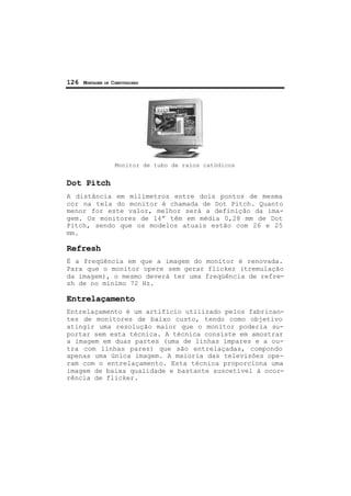 126 MONTAGEM DE COMPUTADORES
Monitor de tubo de raios catódicos
Dot Pitch
A distância em milímetros entre dois pontos de mesma
cor na tela do monitor é chamada de Dot Pitch. Quanto
menor for este valor, melhor será a definição da ima-
gem. Os monitores de 14” têm em média 0,28 mm de Dot
Pitch, sendo que os modelos atuais estão com 26 e 25
mm.
Refresh
É a freqüência em que a imagem do monitor é renovada.
Para que o monitor opere sem gerar flicker (tremulação
da imagem), o mesmo deverá ter uma freqüência de refre-
sh de no mínimo 72 Hz.
Entrelaçamento
Entrelaçamento é um artifício utilizado pelos fabrican-
tes de monitores de baixo custo, tendo como objetivo
atingir uma resolução maior que o monitor poderia su-
portar sem esta técnica. A técnica consiste em amostrar
a imagem em duas partes (uma de linhas ímpares e a ou-
tra com linhas pares) que são entrelaçadas, compondo
apenas uma única imagem. A maioria das televisões ope-
ram com o entrelaçamento. Esta técnica proporciona uma
imagem de baixa qualidade e bastante suscetível à ocor-
rência de flicker.
 