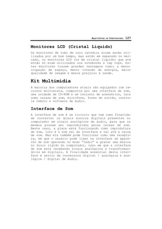 ARQUITETURA DE COMPUTADORES 127
Monitores LCD (Cristal Líquido)
Os monitores de tubo de raio catódico ainda serão uti-
lizados por um bom tempo, mas estão em expansão no mer-
cado, os monitores LCD (os de cristal líquido) que até
então só eram utilizados nos notebooks e lap tops. Es-
tes monitores trazem grandes vantagens como: a menor
ocupação de espaço, menor consumo de energia, maior
qualidade de imagem e menos prejuízo à saúde.
Kit Multimídia
A maioria dos computadores atuais são equipados com re-
cursos multimídia, compostos por uma interface de som,
uma unidade de CD-ROM e um conjunto de acessórios, tais
como caixas de som, microfone, fones de ouvido, contro-
le remoto e software de áudio.
Interface de Som
A interface de som é um circuito que tem como finalida-
de converter os sinais sonoros digitais presentes no
computador em sinais analógicos de áudio, para que os
mesmos possam ser reproduzidos pelas caixas de som.
Neste caso, a placa está funcionando como reprodutora
de som, isto é o som sai da interface e vai até a caixa
de som. Mas ela também pode funcionar como uma recepto-
ra, em que o usuário pode ligar na interface um apare-
lho de som operando no modo “rádio” e gravar uma música
no disco rígido do computador, caso em que a interface
de som está recebendo sinais analógicos e transforman-
do-os em digitais. A finalidade essencial desta inter-
face é servir de conversora digital / analógica e ana-
lógica / digital de áudio.
 