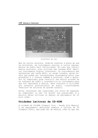 128 MONTAGEM DE COMPUTADORES
Interface de som
Mas há outros recursos. Pode-se conectar à placa de som
um microfone, um instrumento musical e outros equipa-
mentos de áudio mais sofisticados. No caso dos instru-
mentos musicais, eles utilizam uma conexão MIDI (Musi-
cal Instruments Digital Interface). Os instrumentos que
apresentam uma saída MIDI, ao serem tocados, geram si-
nais que podem ser interpretados diretamente pelos com-
putadores e o inverso também é possível, onde o opera-
dor do computador pode construir uma música através de
um software de rádio e transferi-la ao instrumento para
que ele reproduza a música. Este recursos é utilizado
nos estúdios profissionais de áudio, transformando
“músicos” em artistas de grande talento.
Estas interfaces são conectadas nos slots de expansão
do computador ou são “on board” nas placas-mãe. E a
maioria delas utilizam no máximo um barramento de 16
bits (ISA).
Unidades Leitoras de CD-ROM
A unidade de CD-ROM (Compact Disc – Ready Only Memory)
é um equipamento destinado somente à leitura de CD
(Compact Disc), que pode ser de música, como os que são
 