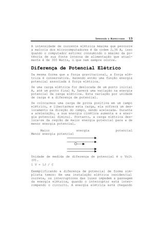 INTRODUÇÃO À ELETRICIDADE 13
A intensidade de corrente elétrica máxima que percorre
a maioria dos microcomputadores é da ordem 2,36 A, isso
quando o computador estiver consumindo o máximo da po-
tência de sua fonte interna de alimentação que atual-
mente é de 300 Watts, o que nem sempre ocorre.
Diferença de Potencial Elétrico
Da mesma forma que a força gravitacional, a força elé-
trica é conservativa. Havendo então uma função energia
potencial associada à força elétrica.
Se uma carga elétrica for deslocada de um ponto inicial
A, até um ponto final B, haverá uma variação na energia
potencial da carga elétrica. Esta variação por unidade
de carga é a diferença de potencial.
Se colocarmos uma carga de prova positiva em um campo
elétrico, e libertarmos esta carga, ela sofrerá um des-
locamento na direção do campo, sendo acelerada. Durante
a aceleração, a sua energia cinética aumenta e a ener-
gia potencial diminui. Portanto, a carga elétrica des-
loca-se da região de maior energia potencial para a de
menor energia potencial.
Maior energia potencial
Menor energia potencial
Unidade de medida de diferença de potencial é o Volt
(V).
1 V = 1J / C
Exemplificando a diferença de potencial de forma sim-
plista temos: Em uma instalação elétrica residencial
correta, os interruptores das luzes impedem a passagem
da energia elétrica, quando o interruptor está inter-
rompendo o circuito. A energia elétrica está chegando
 