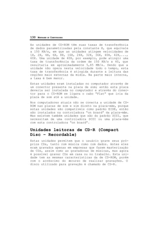 130 MONTAGEM DE COMPUTADORES
As unidades de CD-ROM têm suas taxas de transferência
de dados parametrizadas pela constante X, que equivale
a 150 KB/s, em que as unidades atingem velocidades de
1X, 2X, 4X, 6X, 8X, 16X, 24X, 32X, 36X, 40X, 42X,...,
60X. Uma unidade de 40X, por exemplo, pode atingir uma
taxa de transferência da ordem de 150 KB/s x 40, que
resultaria em aproximadamente 5,85 MB/s. Sendo que a
unidade não opera nesta velocidade todo o tempo, esta
taxa de transferência é atingida durante a leitura das
regiões mais externas da mídia. Na parte mais interna,
a taxa é bem menor.
Estas unidades eram instaladas no computador através de
um conector presente na placa de som; então esta placa
deveria ser instalada no computador e através do conec-
tor para o CD-ROM se ligava o cabo “Flat” que iria da
placa de som até a unidade.
Nos computadores atuais não se conecta a unidade de CD-
ROM nas placas de som e sim direto na placa-mãe, porque
estas unidades são compatíveis como padrão EIDE, então
são instalados na controladora “on board” da placa-mãe.
Mas existem também unidades que são do padrão SCSI, que
necessitam de uma controladora SCSI ou uma placa-mãe
com esta controladora “on board”.
Unidades leitoras de CD-R (Compact
Disc – Recordable)
Estas unidades permitem que o usuário grave seus pró-
prios CDs, tanto com música como com dados. Antes eles
eram gravados apenas em empresas que fazem masterização
de CDs, assim como as gravadoras de músicas, mas agora
é possível gravar CDs em casa ou no trabalho. Esta uni-
dade tem as mesmas características da de CD-ROM, porém
com o acréscimo do recurso de realizar gravações. O
disco utilizado para gravação é chamado de CD-R.
 