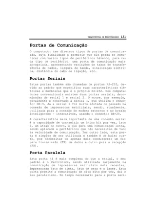 ARQUITETURA DE COMPUTADORES 131
Portas de Comunicação
O computador tem diversos tipos de portas de comunica-
ção, cuja finalidade é permitir que ele possa se comu-
nicar com vários tipos de periféricos hávendo, para ca-
da tipo de periférico, uma porta de comunicação mais
apropriada, apresentando variações de taxas de transfe-
rência de dados, largura de banda, sinalização elétri-
ca, distância do cabo de ligação, etc.
Portas Seriais
Estas portas também são chamadas de portas RS-232, de-
vido ao padrão que especifica suas características elé-
tricas e mecânicas que é o próprio RS-232. Nos computa-
dores convencionais existem duas portas seriais, deno-
minadas de serial 1 e serial 2. O mouse, por exemplo,
geralmente é conectado à serial 1, que utiliza o conec-
tor DB-9. Já a serial 2 foi muito adotada no passado na
conexão de impressoras matriciais, sendo, atualmente,
utilizada para a conexão de modems externos e no breaks
inteligentes – interativos, usando o conector DB-25.
A característica mais importante de uma conexão serial
é a capacidade de transmitir um único bit por vez, isto
é, um atrás do outro, o que gera uma comunicação lenta,
sendo aplicada a periféricos que não necessitam de tan-
ta velocidade de comunicação. Por outro lado, esta por-
ta é simples de ser utilizada e também é de baixo cus-
to, por necessitar de apenas dois condutores: um fio
para transmissão (TX) de dados e outro para a recepção
(RX).
Porta Paralela
Esta porta já é mais complexa do que a serial, o seu
padrão é o Centronics, sendo utilizada largamente na
comunicação de impressoras matriciais mais recentes,
impressoras jato de tinta, jato de cera e a laser. Esta
porta permite a comunicação de oito bits por vez, daí o
seu paralelismo. No tempo necessário para a porta seri-
 