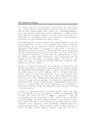 132 MONTAGEM DE COMPUTADORES
al enviar um bit, a paralela envia oito em uma única
vez. Esta porta é destinada a periféricos que necessi-
tam de uma comunicação mais veloz, e, conseqüentemente,
sua sinalização elétrica é mais complexa, o cabo é mais
caro devido ao maior número de vias e por ter maior i-
munidade a interferências, para garantir comunicações
em taxas de transferências mais altas.
Os computadores convencionais são implementados com uma
porta paralela a LPT1. Com o passar dos anos, surgiu a
necessidade de se conectar outros periféricos à porta
paralela, são eles: o scanner, o zip drive e outras u-
nidades de disco externas. Estes periféricos necessitam
de uma comunicação mais veloz do que a porta convencio-
nal poderia oferecer, assim como as impressoras a jato
de tinta e laser mais modernas, que funcionam com um
grande fluxo de dados na comunicação, sem contar que
cada vez mais os usuários querem imprimir imagens com-
plexas em menos tempo.
Então, os desenvolvedores de hardware criaram uma ex-
tensão do padrão Centronics convencional, gerando modos
de operação diferenciados para a porta paralela. A mes-
ma pode operar no modo simples (SPP – Single Parallel
Port), que é o modo convencional e nos dois modos cha-
mados de bidirecionais, que são o EPP (Enhanced Paral-
lel Port) e o ECP (Enhanced Compatibiles Port). Ao con-
trário do que muitos pensam, os modos de operação bidi-
recionais não foram constituídos simplesmente para per-
mitir a comunicação nos dois sentidos; na verdade, o
objetivo é gerar modos de operação mais velozes do que
o convencional.
O modo de operação SPP é o mesmo desde o XT, com taxa
de transferência de 150 Kbps. O modo de operação EPP
atinge uma taxa de até 2 Mbps. Quando a taxa de
transferência foi elevada no EPP, surgiu um problema:
a necessidade de maior gerenciamento no tráfego de da-
dos, exigindo maior intervenção do processador na comu-
nicação. Para resolver este problema, desenvolveu-se a
porta paralela ECP. Ela é igual a EPP, porém utiliza um
canal de DMA (Direct Memory Acess), que faz com que a
 