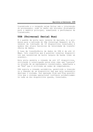 ARQUITETURA DE COMPUTADORES 133
transmissão e a recepção sejam feitas sem a intervenção
do processador, onde os dados são enviados diretamente
para a memória principal, aumentando a performance da
transmissão.
USB (Universal Serial Bus)
É o padrão de porta mais recente do mercado, é a pro-
messa para a extinção do IRQ (Interrupt Request) do PC,
término da limitação de 16 dispositivos conectados e
quebra das atuais barreiras de velocidade de transfe-
rência de dados.
A taxa de transferência de dados do USB é de até 12
Mbps. Isto significa que é possível conectar dispositi-
vos que necessitam de muita largura de banda (como um
scanner).
Esta porta permite a conexão de até 127 dispositivos,
utilizando a interligação entre eles como uma “cascata”
ou através de um equipamento concentrador, semelhante a
um “Hub” que é utilizado em redes de computadores.
USB suporta a conexão automática, permitindo a inserção
ou a remoção de um dispositivo sem que seja necessário
desligar o sistema. Sua operação Plug and PIay possibi-
lita que o sistema operacional configure automaticamen-
te cada um dos dispositivos quando, conectados.
 