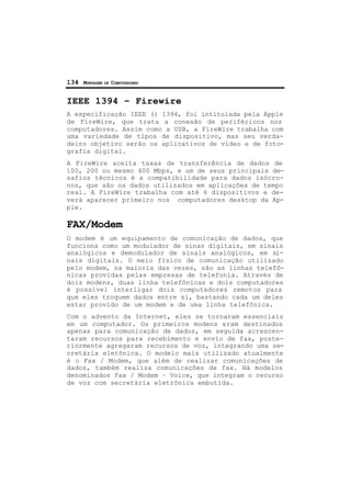 134 MONTAGEM DE COMPUTADORES
IEEE 1394 – Firewire
A especificação IEEE () 1394, foi intitulada pela Apple
de FireWire, que trata a conexão de periféricos nos
computadores. Assim como a USB, a FireWire trabalha com
uma variedade de tipos de dispositivo, mas seu verda-
deiro objetivo serão os aplicativos de vídeo e de foto-
grafia digital.
A FireWire aceita taxas de transferência de dados de
100, 200 ou mesmo 400 Mbps, e um de seus principais de-
safios técnicos é a compatibilidade para dados isócro-
nos, que são os dados utilizados em aplicações de tempo
real. A FireWire trabalha com até 6 dispositivos e de-
verá aparecer primeiro nos computadores desktop da Ap-
ple.
FAX/Modem
O modem é um equipamento de comunicação de dados, que
funciona como um modulador de sinas digitais, em sinais
analógicos e demodulador de sinais analógicos, em si-
nais digitais. O meio físico de comunicação utilizado
pelo modem, na maioria das vezes, são as linhas telefô-
nicas providas pelas empresas de telefonia. Através de
dois modens, duas linha telefônicas e dois computadores
é possível interligar dois computadores remotos para
que eles troquem dados entre si, bastando cada um deles
estar provido de um modem e de uma linha telefônica.
Com o advento da Internet, eles se tornaram essenciais
em um computador. Os primeiros modens eram destinados
apenas para comunicação de dados, em seguida acrescen-
taram recursos para recebimento e envio de fax, poste-
riormente agregaram recursos de voz, integrando uma se-
cretária eletônica. O modelo mais utilizado atualmente
é o Fax / Modem, que além de realizar comunicações de
dados, também realiza comunicações de fax. Há modelos
denominados Fax / Modem – Voice, que integram o recurso
de voz com secretária eletrônica embutida.
 