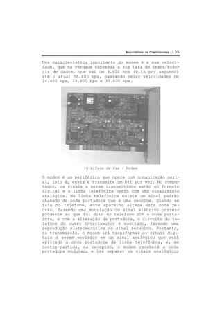 ARQUITETURA DE COMPUTADORES 135
Uma característica importante do modem é a sua veloci-
dade, que na verdade expressa a sua taxa de transferên-
cia de dados, que vai de 9.600 bps (bits por segundo)
até o atual 56.600 bps, passando pelas velocidades de
14.400 bps, 28.800 bps e 33.600 bps.
Interface de Fax / Modem
O modem é um periférico que opera com comunicação seri-
al, isto é, envia e transmite um bit por vez. No compu-
tador, os sinais a serem transmitidos estão no formato
digital e a linha telefônica opera com uma sinalização
analógica. Na linha telefônica existe um sinal padrão
chamado de onda portadora que é uma senoide. Quando se
fala no telefone, este aparelho altera esta onda pa-
drão, fazendo uma modulação do sinal elétrico corres-
pondente ao que foi dito no telefone com a onda porta-
dora, e com a alteração da portadora, o circuito do te-
lefone do outro interlocutor é excitado, fazendo uma
reprodução eletromecânica do sinal recebido. Portanto,
na transmissão, o modem irá transformar os sinais digi-
tais a serem enviados em um sinal analógico que será
aplicado à onda portadora da linha telefônica, e, em
contra-partida, na recepção, o modem receberá a onda
portadora modulada e irá separar os sinais analógicos
 