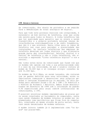 136 MONTAGEM DE COMPUTADORES
da comunicação, dos sinais da portadora e em seguida
fará a demodulação do sinal analógico em digital.
Para que todo este processo funcione com integridade, é
necessário um bom serviço de telefonia, algo que ainda
não existe para todos no Brasil. A linha telefônica tem
que ter qualidade para garantir que os sinais a serem
transmitidos e a própria portadora estejam imunes de
interferências eletromagnéticas e de rádio freqüência,
que não é o que acontece. Basta olhar para os cabos de
telefonia nas ruas para perceber a precariedade das
instalações. As centrais telefônicas das empresas de
telefonia deveriam ser todas digitais o que eliminaria
grande parte das interferências. Detalhe: digital é a
central de telefonia e não a linha telefônica, não e-
xistindo a expressão "linha telefônica digital” e sim a
central.
São todos estes males da comunicação que fazem com que
os modems não operem com toda a sua potencialidade como
é o caso da sua velocidade, em que o usuário instala um
modem de 56.600 bps e só consegue atingir conexões de
até 31.000 bps.
Os modems de 56.6 Kbps, ao serem lançados, não contaram
com um padrão definido para essa velocidade, então os
fabricantes começaram a desenvolver seus próprios pa-
drões e tentaram disseminá-los no mercado. Os dois pa-
drões mais adotados foram o X2 da 3 COM / Us Robotics e
o K56flex da Rockwell / Motorola. Ambos foram desconti-
nuados em fevereiro de 1998 com a introdução do padrão
V.90 especificado pelo atual comitê internacional de
comunicações, o ITU.
É possivel encontrar modems implementados em placas pa-
ra serem conectados ao barramento do computador, neste
caso sendo chamados de modems internos ou podem ser im-
plementados como periféricos que ficam fora do computa-
dor, conectados ao mesmo através da porta serial, neste
caso sendo denominados de modems externos.
O modem interno também já é implementado como "on bo-
ard” nas placas-mãe.
 