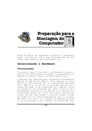 137
5
Antes de montar um computador, primeiro é necessário
saber o que montar, isto é, que placa-mãe deve ser com-
prada, qual memória, qual processador, etc.
Selecionando o Hardware
Processador
O primeiro passo é escolher o processador, porque a
partir dele será possível escolher a placa-mãe mais a-
dequada, a memória ideal e os demais periféricos.
O mercado tem comercializado atualmente processadores
AMD K6 II, AMD K6 III, AMD K7, Intel Pentium II, Intel
Celeron e Intel Pentium III. Se o processador escolhido
for o AMD K6 II ou K6 III, a placa-mãe tem que ter o
socket ZIF super 7; se o escolhido for o AMD K7, torna-
se necessário uma placa-mãe que tenha o Slot A; se o
processador escolhido for um Pentium II ou Pentium III,
a placa-mãe deverá ter o Slot 1; já para o Pentium Ce-
leron, que tem duas versões a uma com conexão através
do socket 370 e a outra conectada ao Slot 1, a placa-
mãe deve ter o Slot 1 ou o socket 370, depende do mode-
lo do processador a ser adotado. Há placas-mãe para
 