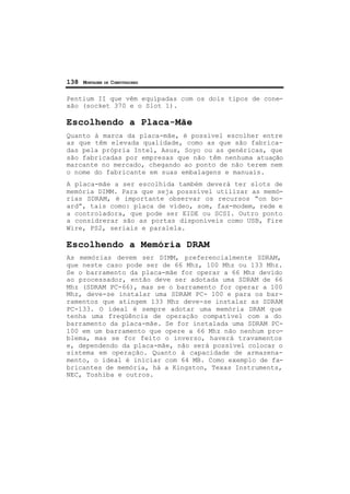 138 MONTAGEM DE COMPUTADORES
Pentium II que vêm equipadas com os dois tipos de cone-
xão (socket 370 e o Slot 1).
Escolhendo a Placa-Mãe
Quanto à marca da placa-mãe, é possível escolher entre
as que têm elevada qualidade, como as que são fabrica-
das pela própria Intel, Asus, Soyo ou as genéricas, que
são fabricadas por empresas que não têm nenhuma atuação
marcante no mercado, chegando ao ponto de não terem nem
o nome do fabricante em suas embalagens e manuais.
A placa-mãe a ser escolhida também deverá ter slots de
memória DIMM. Para que seja posssível utilizar as memó-
rias SDRAM, é importante observar os recursos “on bo-
ard”, tais como: placa de vídeo, som, fax-modem, rede e
a controladora, que pode ser EIDE ou SCSI. Outro ponto
a considrerar são as portas disponíveis como USB, Fire
Wire, PS2, seriais e paralela.
Escolhendo a Memória DRAM
As memórias devem ser DIMM, preferencialmente SDRAM,
que neste caso pode ser de 66 Mhz, 100 Mhz ou 133 Mhz.
Se o barramento da placa-mãe for operar a 66 Mhz devido
ao processador, então deve ser adotada uma SDRAM de 66
Mhz (SDRAM PC-66), mas se o barramento for operar a 100
Mhz, deve-se instalar uma SDRAM PC- 100 e para os bar-
ramentos que atingem 133 Mhz deve-se instalar as SDRAM
PC-133. O ideal é sempre adotar uma memória DRAM que
tenha uma freqüência de operação compatível com a do
barramento da placa-mãe. Se for instalada uma SDRAM PC-
100 em um barramento que opere a 66 Mhz não nenhum pro-
blema, mas se for feito o inverso, haverá travamentos
e, dependendo da placa-mãe, não será possível colocar o
sistema em operação. Quanto à capacidade de armazena-
mento, o ideal é iniciar com 64 MB. Como exemplo de fa-
bricantes de memória, há a Kingston, Texas Instruments,
NEC, Toshiba e outros.
 