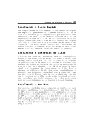 PREPARAÇÃO PARA A MONTAGEM DO COMPUTADOR 139
Escolhendo o Disco Rígido
Nos computadores de uso pessoal e nos usados em peque-
nas empresas, geralmente utilizam-se discos EIDE. Já os
SCSI são voltados para computadores que funcionam como
servidores de rede. Então deve-se escolher um EIDE com
capacidade mínima de 6,4 GB, se for escolhido um disco
rígido compatível com a UDMA 66 não podendo ser esque-
cido que a controladora da placa-mãe também deverá ser
compatível com este padrão. Quanto aos fabricantes de
discos rígidos, é possível escolher entre os seguintes:
Wester Digital, Seagate, Quantum, Maxtor e Samsung.
Escolhendo a Interface de Vídeo
O mínimo que pode ser adquirido para os computadores
atuais é uma interface de vídeo "on board”, sendo com-
patível com a porta AGP. Por ser on board esta interfa-
ce utilizará parte da memória principal do sistema como
memória de vídeo, na maioria das vezes se apossando de
4 MB ou 8 MB. Se o sistema tiver 64 MB de memória prin-
cipal e a interface de vídeo apropriar 4 MB, logo o
sistema só utilizará 60 MB. Uma outra possibilidade é
adquirir uma interface compatível com a porta AGP, mas
que não seja on board, caso em que a placa-mãe tem que
ter o conector para AGP, sendo então possível colocar
uma interface que tenha recursos de vídeo poderosos,
como as comercilazadas pela Diamond e Sound Blaster.
Escolhendo o Monitor
Uma escolha econômica seria adquirir um monitor de tubo
de raios catódicos, “os convencionais”, com tela de 14
ou 15”. Aqueles que trabalharão com aplicações gráficas
profissionais deverão partir para os de 17 e 21”. Acima
de 15” as telas são planas e o Dot Pitch tende a ser de
0,28 a 0,25mm. Quanto aos fabricantes, o que mais vende
é a Samsung devido a uma boa relação custo benefício,
mas há outros de execelente qualidade como a Phillips,
Sony e Daewoo.
 