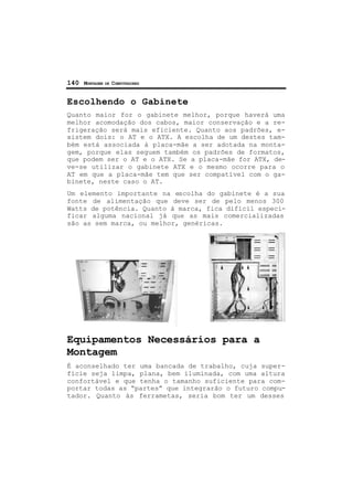 140 MONTAGEM DE COMPUTADORES
Escolhendo o Gabinete
Quanto maior for o gabinete melhor, porque haverá uma
melhor acomodação dos cabos, maior conservação e a re-
frigeração será mais eficiente. Quanto aos padrões, e-
xistem dois: o AT e o ATX. A escolha de um destes tam-
bém está associada à placa-mãe a ser adotada na monta-
gem, porque elas seguem também os padrões de formatos,
que podem ser o AT e o ATX. Se a placa-mãe for ATX, de-
ve-se utilizar o gabinete ATX e o mesmo ocorre para o
AT em que a placa-mãe tem que ser compatível com o ga-
binete, neste caso o AT.
Um elemento importante na escolha do gabinete é a sua
fonte de alimentação que deve ser de pelo menos 300
Watts de potência. Quanto à marca, fica difícil especi-
ficar alguma nacional já que as mais comercializadas
são as sem marca, ou melhor, genéricas.
Equipamentos Necessários para a
Montagem
É aconselhado ter uma bancada de trabalho, cuja super-
fície seja limpa, plana, bem iluminada, com uma altura
confortável e que tenha o tamanho suficiente para com-
portar todas as “partes” que integrarão o futuro compu-
tador. Quanto às ferrametas, seria bom ter um desses
 
