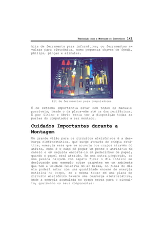 PREPARAÇÃO PARA A MONTAGEM DO COMPUTADOR 141
kits de ferramenta para informática, ou ferramentas a-
vulsas para eletrônica, como pequenas chaves de fenda,
philips, pinças e alicates.
Kit de ferramentas para computadores
É de extrema importância estar com todos os manuais
possíveis, desde o da placa-mãe até os dos periféricos.
E por último e óbvio seria ter à disposição todas as
partes do computador a ser montado.
Cuidados Importantes durante a
Montagem
Um grande vilão para os circuitos eletrônicos é a des-
carga eletroestática, que surge através de enegia está-
tica, energia essa que se acumula nos corpos através do
atrito, como é o caso de pegar um pente e atritá-lo no
cabelo e em seguida encostá-lo em pedacinhos de papel,
quando o papel será atraído. Em uma outra proporção, se
uma pessoa calçada com sapato ficar o dia inteiro se
deslocando por exemplo sobre carpetes em um ambiente
que tem a umidade relativa do ar baixa, no final do dia
ela poderá estar com uma quantidade enorme de energia
estática no corpo, se a mesma tocar em uma placa de
circuito eletrônico haverá uma descarga eletrostática,
onde a energia acumulada no corpo escoa para o circui-
to, queimando os seus componentes.
 