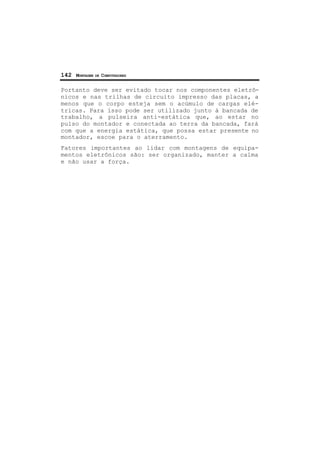 142 MONTAGEM DE COMPUTADORES
Portanto deve ser evitado tocar nos componentes eletrô-
nicos e nas trilhas de circuito impresso das placas, a
menos que o corpo esteja sem o acúmulo de cargas elé-
tricas. Para isso pode ser utilizado junto à bancada de
trabalho, a pulseira anti-estática que, ao estar no
pulso do montador e conectada ao terra da bancada, fará
com que a energia estática, que possa estar presente no
montador, escoe para o aterramento.
Fatores importantes ao lidar com montagens de equipa-
mentos eletrônicos são: ser organizado, manter a calma
e não usar a força.
 