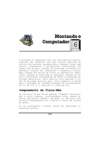 143
6
A montagem do computador deve ser realizada por partes,
seguindo uma sequência que seja lógica, partindo da
leitura dos manuais; passando pela inspeção visual das
placas, componentes e periféricos; configuração dos
jumper das placas; fixação da placa-mãe na bandeja do
gabinete; fixação dos conectores e elementos à placa-
mãe; fixação dos drives de discos no gabinete do compu-
tador; fixação da placa-mãe ao gabinete; conexão de ca-
bos e interfaces; configuração do SETUP e instalação do
sistema operacional. Este capítulo está seguindo a or-
dem de montagem descrita aqui. Esta seqüência é válida
para a montagem de sistemas baseados em processadores
K6 II, K6 III, K 7, Pentium II e Pentium III.
Jumpeamento da Placa-Mãe
Ao contrário do que muitos pensam, “Jumpear” uma placa-
mãe é muito simples, principalmente hoje, quando as
placas têm poucos “Jumper” (em média 5). Mas para isso
torna-se indispensável ter o manual e fazer uma leitura
do mesmo.
Ao ler atentamente o manual, devem ser observados os
seguintes pontos:
 