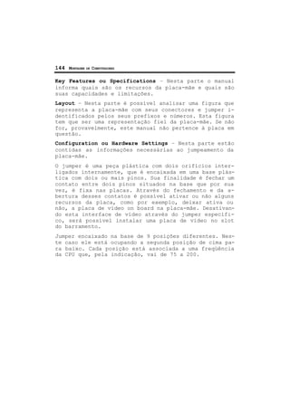 144 MONTAGEM DE COMPUTADORES
Key Features ou Specifications – Nesta parte o manual
informa quais são os recursos da placa-mãe e quais são
suas capacidades e limitações.
Layout – Nesta parte é possível analisar uma figura que
representa a placa-mãe com seus conectores e jumper i-
dentificados pelos seus prefíxos e números. Esta figura
tem que ser uma representação fiel da placa-mãe. Se não
for, provavelmente, este manual não pertence à placa em
questão.
Configuration ou Hardware Settings – Nesta parte estão
contidas as informações necessárias ao jumpeamento da
placa-mãe.
O jumper é uma peça plástica com dois orifícios inter-
ligados internamente, que é encaixada em uma base plás-
tica com dois ou mais pinos. Sua finalidade é fechar um
contato entre dois pinos situados na base que por sua
vez, é fixa nas placas. Através do fechamento e da a-
bertura desses contatos é possível ativar ou não alguns
recursos da placa, como por exemplo, deixar ativa ou
não, a placa de vídeo on board na placa-mãe. Desativan-
do esta interface de vídeo através do jumper específi-
co, será possível instalar uma placa de vídeo no slot
do barramento.
Jumper encaixado na base de 9 posições diferentes. Nes-
te caso ele está ocupando a segunda posição de cima pa-
ra baixo. Cada posição está associada a uma freqüência
da CPU que, pela indicação, vai de 75 a 200.
 