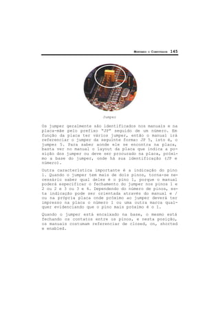 MONTANDO O COMPUTADOR 145
Jumper
Os jumper geralmente são identificados nos manuais e na
placa-mãe pelo prefixo “JP” seguido de um número. Em
função da placa ter vários jumper, então o manual irá
referenciar o jumper da seguinte forma: JP 5, isto é, o
jumper 5. Para saber aonde ele se encontra na placa,
basta ver no manual o layout da placa que indica a po-
sição dos jumper ou deve ser procurado na placa, próxi-
mo a base do jumper, onde há sua identificação (JP e
número).
Outra característica importante é a indicação do pino
1. Quando o jumper tem mais de dois pinos, torna-se ne-
cessário saber qual deles é o pino 1, porque o manual
poderá especificar o fechamento do jumper nos pinos 1 e
2 ou 2 e 3 ou 3 e 4. Dependendo do número de pinos, es-
ta indicação pode ser orientada através do manual e /
ou na própria placa onde próximo ao jumper deverá ter
impresso na placa o número 1 ou uma outra marca qual-
quer evidenciando que o pino mais próximo é o 1.
Quando o jumper está encaixado na base, o mesmo está
fechando os contatos entre os pinos, e nesta posição,
os manuais costumam referenciar de closed, on, shorted
e enabled.
 