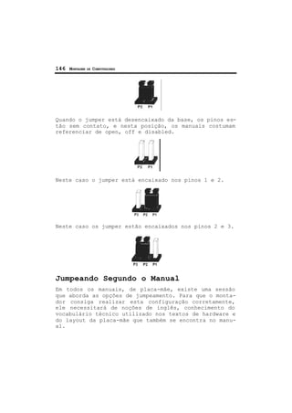 146 MONTAGEM DE COMPUTADORES
Quando o jumper está desencaixado da base, os pinos es-
tão sem contato, e nesta posição, os manuais costumam
referenciar de open, off e disabled.
Neste caso o jumper está encaixado nos pinos 1 e 2.
Neste caso os jumper estão encaixados nos pinos 2 e 3.
Jumpeando Segundo o Manual
Em todos os manuais, de placa-mãe, existe uma sessão
que aborda as opções de jumpeamento. Para que o monta-
dor consiga realizar esta configuração corretamente,
ele necessitará de noções de inglês, conhecimento do
vocabulário técnico utilizado nos textos de hardware e
do layout da placa-mãe que também se encontra no manu-
al.
 