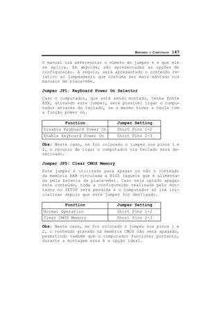 MONTANDO O COMPUTADOR 147
O manual irá referenciar o número do jumper e a que ele
se aplica. Em seguida, são apresentadas as opções de
configuração. A seguir, será apresentado o conteúdo re-
lativo ao jumpeamento que costuma ser mais adotado nos
manuais de placa-mãe.
Jumper JP1: Keyboard Power On Selector
Caso o computador, que está sendo montado, tenha fonte
ATX, ativando este jumper, será possível ligar o compu-
tador através do teclado, se o mesmo tiver a tecla com
a função power on.
Function Jumper Setting
Disable Keyboard Power On Short Pins 1-2
Enable keyboard Power On Short Pins 2-3
Obs: Neste caso, se for colocado o jumper nos pinos 1 e
2, o recurso de ligar o computador via teclado será de-
sativado.
Jumper JP5: Clear CMOS Memory
Este jumper é utilizado para apagar ou não o conteúdo
da memória RAM vinculada a BIOS (aquela que é alimenta-
da pela bateria da placa-mãe). Caso seja optado apagar
este conteúdo, toda a configuração realizada pelo mon-
tador no SETUP será perdida e o computador só irá ini-
cializar depois que este jumper for desligado.
Function Jumper Setting
Normal Operation Short Pins 1-2
Clear CMOS Memory Short Pins 2-3
Obs: Neste caso, se for colocado o jumper nos pinos 1 e
2, o conteúdo gravado na memória CMOS não será apagado,
permitindo também que o computador funcione; portanto,
durante a montagem essa é a opção ideal.
 