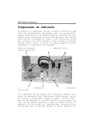 150 MONTAGEM DE COMPUTADORES
Preparação do Gabinete
Ao adquirir o gabinete, em seu interior deverá vir uma
fonte de alimentação, parafusos, cabo de alimentação,
perfis metálicos e, em alguns modelos, deverão vir pe-
quenos sacos plásticos com bolinhas brancas, que servem
para retirar a umidade do local, e são feitas de sílica
gel. Quando elas estão úmidas, ficam rosadas e brancas
quando estão secas. Confira se esses elementos estão
presentes e organize-os na bancada.
Cabos do display Cabo de força
Perfis metálicos
Parafusos Isolantes
Sílica gel
Se o gabinete for do padrão AT, é possível testar se a
fonte do gabinete está funcionado corretamente, antes
de colocar a placa-mãe. Porque no ATX, o botão liga /
desliga do gabinete é ativado através da placa-mãe. En-
tão, no AT, basta conectar o cabo de força interno do
gabinete no seu botão de liga/desliga, conforme ilus-
tração que vem no adesivo colado na parte superior da
 