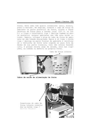 MONTANDO O COMPUTADOR 151
fonte. Este cabo tem quatro condutores (azul, branco,
preto e marrom). Em seguida, conecte o cabo de força do
gabinete na parte posterior da fonte, ajuste a chave
seletora da fonte para a tensão local (127 V. ou 220
V.) e ligue o interruptor liga / desliga também na par-
te posterior (alguns gabinetes não têm este botão a-
trás). Depois, coloque o plug do cabo de força do gabi-
nete em uma tomada energizada. Agora é só ligar o botão
liga / desliga na parte frontal do gabinete e verificar
se a ventuinha da fonte está jogando ar para fora da
mesma em sua parte traseira, caso não esteja fazendo
isto, é porque existe algo de errado, seja nas liga-
ções, na tomada ou defeito na própria fonte.
Cabo de força interno
Cabos de saída de alimentação da fonte
Conectores do cabo de
força interno conecta-
dos ao botão liga /
desliga frontal
 