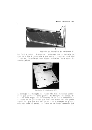 MONTANDO O COMPUTADOR 155
Remoção da bandeja do gabinete AT
Na foto a seguir é possível observar que a bandeja do
gabinete ATX é acoplada à sua parte traseira, onde são
fixas as interfaces que ficam voltadas para fora do
computrador.
Bandeja do gabinete ATX
A bandeja de fixação da placa-mãe tem diversos orifí-
cios que servirão como pontos de fixação da placa. E-
xistem dois tipos de orifícios: um deles é destinado à
fixação de um parafuso que tem uma rosca em sua parte
superior, que por sua vez permitirá a fixação da placa-
mãe por cima do mesmo, através de um outro parafuso que
 