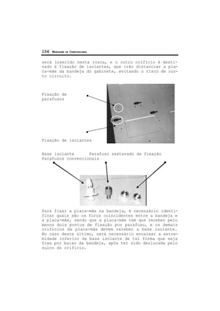 156 MONTAGEM DE COMPUTADORES
será inserido nesta rosca, e o outro orifício é desti-
nado à fixação de isolantes, que irão distanciar a pla-
ca-mãe da bandeja do gabinete, evitando o risco de cur-
to circuito.
Fixação de
parafusos
Fixação de isolantes
Base isolante Parafuso sextavado de fixação
Parafusos convencionais
Para fixar a placa-mãe na bandeja, é necessário identi-
ficar quais são os furos coincidentes entre a bandeja e
a placa-mãe, sendo que a placa-mãe tem que receber pelo
menos dois pontos de fixação por parafuso, e os demais
orifícios da placa-mãe devem receber a base isolante.
No caso deste último, será necessário encaixar a extre-
midade inferior da base isolante de tal forma que seja
fixa por baixo da bandeja, após ter sido deslocada pelo
sulco do orifício.
 