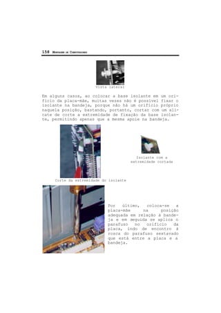 158 MONTAGEM DE COMPUTADORES
Vista lateral
Em alguns casos, ao colocar a base isolante em um ori-
fício da placa-mãe, muitas vezes não é possível fixar o
isolante na bandeja, porque não há um orifício próprio
naquela posição, bastando, portanto, cortar com um ali-
cate de corte a extremidade de fixação da base isolan-
te, permitindo apenas que a mesma apoie na bandeja.
Corte da extremidade do isolante
Por último, coloca-se a
placa-mãe na posição
adequada em relação à bande-
ja e em seguida se aplica o
parafuso no orifício da
placa, indo de encontro à
rosca do parafuso sextavado
que está entre a placa e a
bandeja.
Isolante com a
extremidade cortada
 
