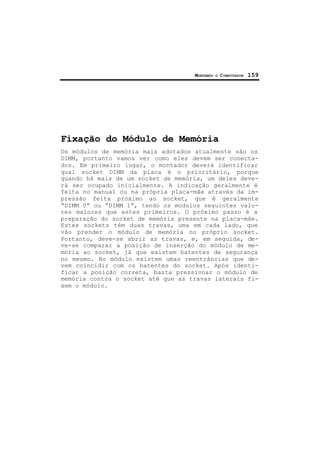 MONTANDO O COMPUTADOR 159
Fixação do Módulo de Memória
Os módulos de memória mais adotados atualmente são os
DIMM, portanto vamos ver como eles devem ser conecta-
dos. Em primeiro lugar, o montador deverá identificar
qual socket DIMM da placa é o prioritário, porque
quando há mais de um socket de memória, um deles deve-
rá ser ocupado inicialmente. A indicação geralmente é
feita no manual ou na própria placa-mãe através da im-
pressão feita próximo ao socket, que é geralmente
“DIMM 0” ou “DIMM 1”, tendo os modulos seguintes valo-
res maiores que estes primeiros. O próximo passo é a
preparação do socket de memória presente na placa-mãe.
Estes sockets têm duas travas, uma em cada lado, que
vão prender o módulo de memória no próprio socket.
Portanto, deve-se abrir as travas, e, em seguida, de-
ve-se comparar a posição de inserção do módulo de me-
mória ao socket, já que existem batentes de segurança
no mesmo. No módulo existem umas reentrâncias que de-
vem coincidir com os batentes do socket. Após identi-
ficar a posição correta, basta pressionar o módulo de
memória contra o socket até que as travas laterais fi-
xem o módulo.
 