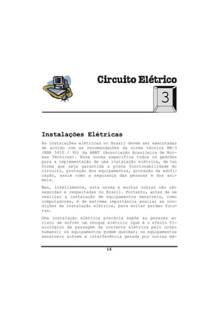 16
3
Instalações Elétricas
As instalações elétricas no Brasil devem ser executadas
de acordo com as recomendações da norma técnica NB-3
(NBR 5410 / 90) da ABNT (Associação Brasileira de Nor-
mas Técnicas). Essa norma especifica todos os padrões
para a implementação de uma instalação elétrica, de tal
forma que seja garantida a plena funcionabilidade do
circuito, proteção dos equipamentos, proteção da edifi-
cação, assim como a segurança das pessoas e dos ani-
mais.
Mas, infelizmente, esta norma e muitas outras não são
seguidas e respeitadas no Brasil. Portanto, antes de se
realizar a instalação de equipamentos sensíveis, como
computadores, é de extrema importância avaliar as con-
dições da instalação elétrica, para evitar perdas futu-
ras.
Uma instalação elétrica precária expõe as pessoas ao
risco de sofrer um choque elétrico (que é o efeito fi-
siológico da passagem da corrente elétrica pelo corpo
humano); os equipamentos podem queimar; os equipamentos
sensíveis sofrem a interferência gerada por outras má-
 