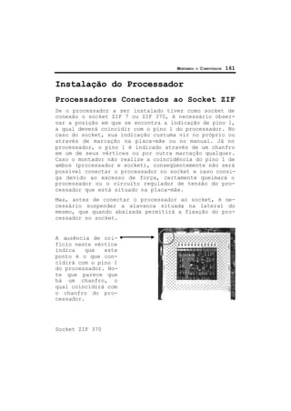 MONTANDO O COMPUTADOR 161
Instalação do Processador
Processadores Conectados ao Socket ZIF
Se o processador a ser instalado tiver como socket de
conexão o socket ZIF 7 ou ZIF 370, é necessário obser-
var a posição em que se encontra a indicação de pino 1,
a qual deverá coincidir com o pino 1 do processador. No
caso do socket, sua indicação custuma vir no próprio ou
através de marcação na placa-mãe ou no manual. Já no
processador, o pino 1 é indicado através de um chanfro
em um de seus vértices ou por outra marcação qualquer.
Caso o montador não realize a coincidência do pino 1 de
ambos (processador e socket), conseqüentemente não será
possível conectar o processador no socket e caso consi-
ga devido ao excesso de força, certamente queimará o
processador ou o circuito regulador de tensão do pro-
cessador que está situado na placa-mãe.
Mas, antes de conectar o processador ao socket, é ne-
cessário suspender a alavanca situada na lateral do
mesmo, que quando abaixada permitirá a fixação do pro-
cessador no socket.
A ausência de ori-
fício neste vértice
indica que este
ponto é o que con-
cidirá com o pino 1
do processador. No-
te que parece que
há um chanfro, o
qual coincidirá com
o chanfro do pro-
cessador.
Socket ZIF 370
 