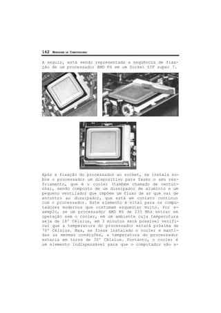 162 MONTAGEM DE COMPUTADORES
A seguir, está sendo representada a seqüência de fixa-
ção de um processador AMD K6 em um Socket ZIF super 7.
Após a fixação do processador ao socket, se instala so-
bre o processador um dispositivo para fazer o seu res-
friamento, que é o cooler (também chamado de ventui-
nha), sendo composto de um dissipador de alumínio e um
pequeno ventilador que impõem um fluxo de ar que vai de
encontro ao dissipador, que está em contato contínuo
com o processador. Este elemento é vital para os compu-
tadores modernos que costumam esquentar muito. Por e-
xemplo, se um processador AMD K6 de 233 Mhz entrar em
operação sem o cooler, em um ambiente cuja temperutura
seja de 18º Célsius, em 3 minutos será possível verifi-
car que a temperatura do processador estará próxima de
70º Célsius. Mas, se fosse instalado o cooler e manti-
das as mesmas condições, a temperatura do processador
estaria em torno de 30º Célsius. Portanto, o cooler é
um elemento indispensável para que o computador não a-
 