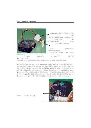 164 MONTAGEM DE COMPUTADORES
Conector de alimentação
do
cooler deve ser ligado ao
conector de
alimentação que
sai da fonte.
Este conector
remanescente
servirá como uma ex-
tensão,
que poderá alimentar outro
periférico.
Cooler para processadores conectáveis aos sockets ZIF
Na base do socket ZIF existem pelo menos dois batentes,
um de um lado e o outro no seu lado oposto, que têm co-
mo finalidade servir de encaixe para a presilha metáli-
ca de fixação do cooler. Este encaixa é realizado por
pressão de modo que o montador fixará primeiro um lado
e em seguida pressionará o outro lado da presilha para
baixo até que ele se encaixe no batente do socket.
Presilha metálica
 