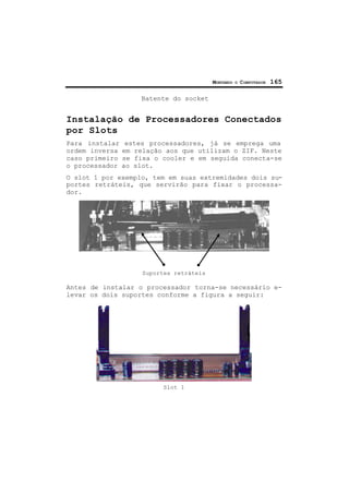 MONTANDO O COMPUTADOR 165
Batente do socket
Instalação de Processadores Conectados
por Slots
Para instalar estes processadores, já se emprega uma
ordem inversa em relação aos que utilizam o ZIF. Neste
caso primeiro se fixa o cooler e em seguida conecta-se
o processador ao slot.
O slot 1 por exemplo, tem em suas extremidades dois su-
portes retráteis, que servirão para fixar o processa-
dor.
Suportes retráteis
Antes de instalar o processador torna-se necessário e-
levar os dois suportes conforme a figura a seguir:
Slot 1
 