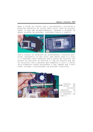 MONTANDO O COMPUTADOR 167
Após a união do cooler com o processador, coloca-se a
presilha metálica do cooler pelo outro lado do proces-
sador (o que tem encapsulamento), fazendo a fixação de
ambos através de pressão, conforme figura a seguir:
Com o cooler já acoplado ao processador, torna-se pos-
sível instalá-lo no seu slot, que neste caso é o slot
1. O montador deve observar que a placa de circuito im-
presso do cartucho do Pentium II tem um chanfro que de-
ve coincidir com o batente que segmenta o slot 1. Estes
dois elementos serão encaixados o que impede que o mon-
tador coloque o processador em posição invertida.
Chanfro da
placa de
circuito
impresso do
processador e
o batente do
slot 1
 